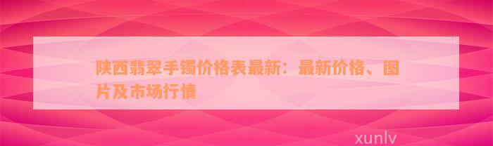 陕西翡翠手镯价格表最新：最新价格、图片及市场行情