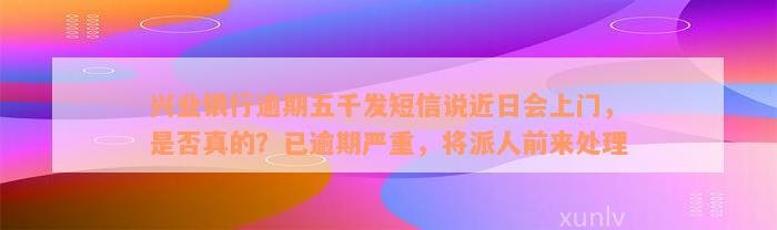 兴业银行逾期五千发短信说近日会上门，是否真的？已逾期严重，将派人前来处理