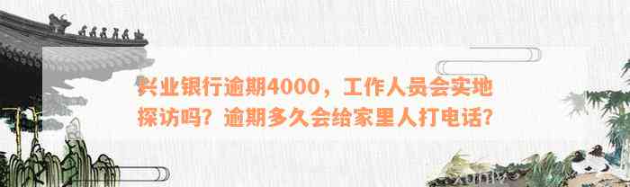 兴业银行逾期4000，工作人员会实地探访吗？逾期多久会给家里人打电话？