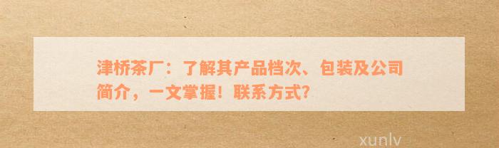 津桥茶厂：了解其产品档次、包装及公司简介，一文掌握！联系方式？