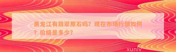 黑龙江有翡翠原石吗？现在市场行情如何？价格是多少？