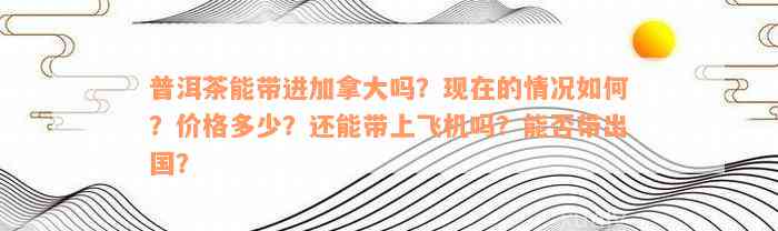 普洱茶能带进加拿大吗？现在的情况如何？价格多少？还能带上飞机吗？能否带出国？