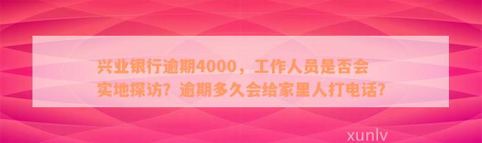 兴业银行逾期4000，工作人员是否会实地探访？逾期多久会给家里人打电话？