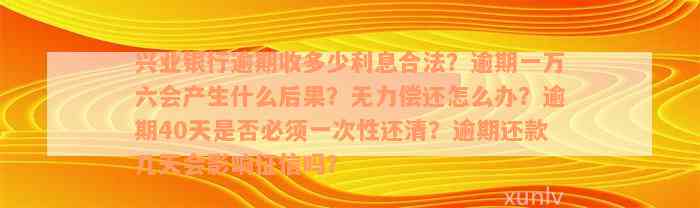 兴业银行逾期收多少利息合法？逾期一万六会产生什么后果？无力偿还怎么办？逾期40天是否必须一次性还清？逾期还款几天会影响征信吗？