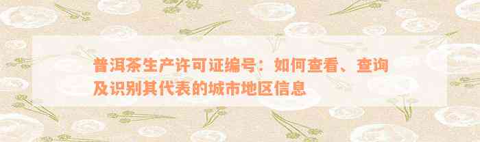 普洱茶生产许可证编号：如何查看、查询及识别其代表的城市地区信息