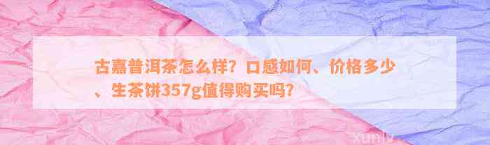 古嘉普洱茶怎么样？口感如何、价格多少、生茶饼357g值得购买吗？