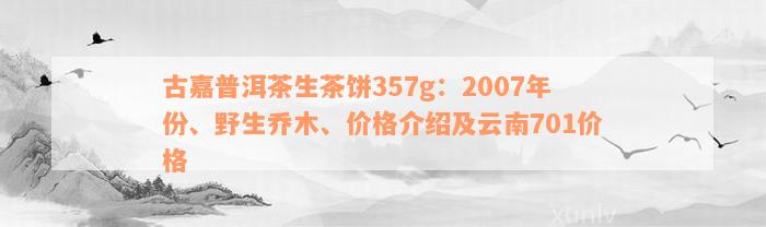 古嘉普洱茶生茶饼357g：2007年份、野生乔木、价格介绍及云南701价格