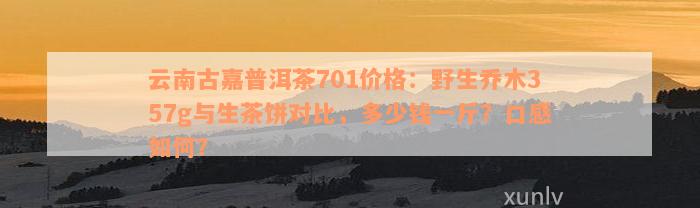 云南古嘉普洱茶701价格：野生乔木357g与生茶饼对比，多少钱一斤？口感如何？