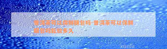 普洱茶可以保鲜膜包吗-普洱茶可以保鲜膜包吗能放多久