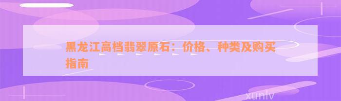 黑龙江高档翡翠原石：价格、种类及购买指南