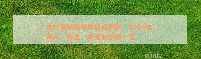 金针贡饼熟茶价格全解析：2014年、每斤、每盒、每克的价格一览