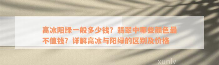 高冰阳绿一般多少钱？翡翠中哪些颜色最不值钱？详解高冰与阳绿的区别及价格