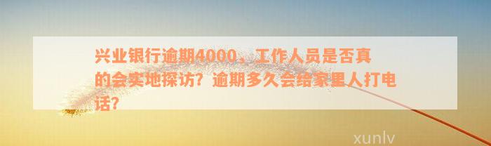 兴业银行逾期4000，工作人员是否真的会实地探访？逾期多久会给家里人打电话？