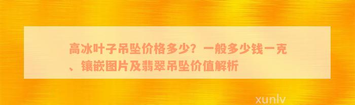 高冰叶子吊坠价格多少？一般多少钱一克、镶嵌图片及翡翠吊坠价值解析