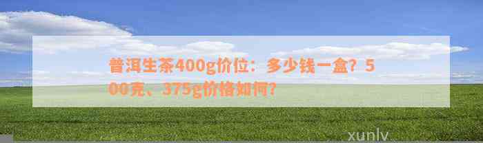 普洱生茶400g价位：多少钱一盒？500克、375g价格如何？