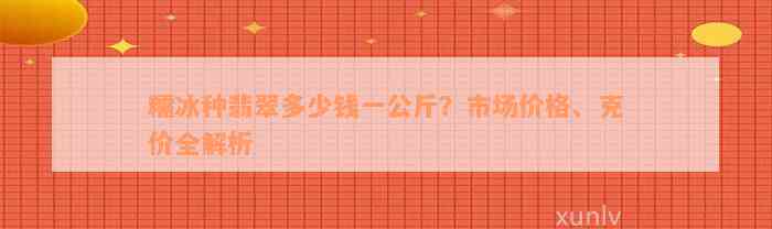 糯冰种翡翠多少钱一公斤？市场价格、克价全解析