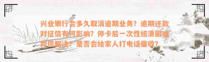 兴业银行会多久取消逾期业务？逾期还款对征信有何影响？停卡后一次性结清困难如何解决？是否会给家人打电话催收？