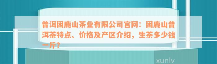 普洱困鹿山茶业有限公司官网：困鹿山普洱茶特点、价格及产区介绍，生茶多少钱一斤？