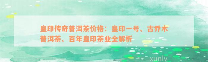 皇印传奇普洱茶价格：皇印一号、古乔木普洱茶、百年皇印茶业全解析