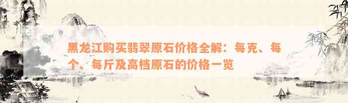 黑龙江购买翡翠原石价格全解：每克、每个、每斤及高档原石的价格一览