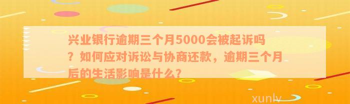 兴业银行逾期三个月5000会被起诉吗？如何应对诉讼与协商还款，逾期三个月后的生活影响是什么？