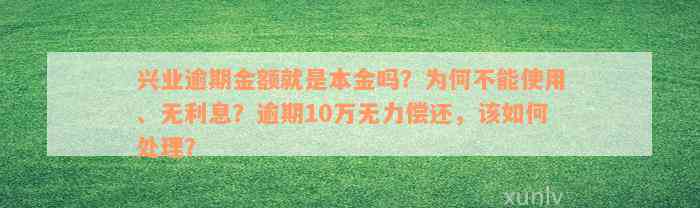 兴业逾期金额就是本金吗？为何不能使用、无利息？逾期10万无力偿还，该如何处理？