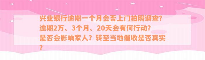 兴业银行逾期一个月会否上门拍照调查？逾期2万、3个月、20天会有何行动？是否会影响家人？转至当地催收是否真实？