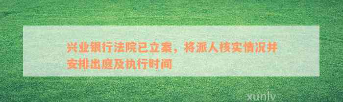 兴业银行法院已立案，将派人核实情况并安排出庭及执行时间