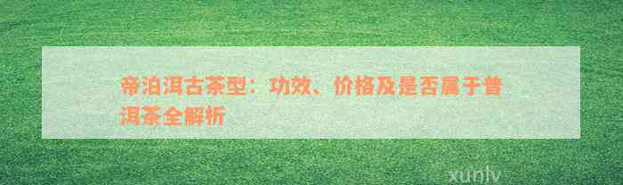 帝泊洱古茶型：功效、价格及是否属于普洱茶全解析