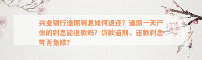 兴业银行逾期利息如何退还？逾期一天产生的利息能退款吗？贷款逾期，还款利息可否免除？