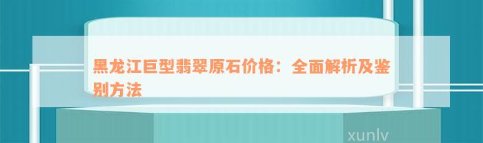 黑龙江巨型翡翠原石价格：全面解析及鉴别方法