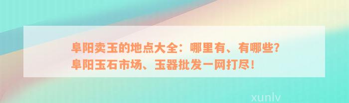 阜阳卖玉的地点大全：哪里有、有哪些？阜阳玉石市场、玉器批发一网打尽！