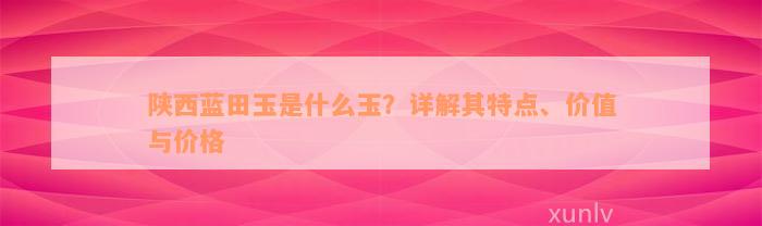 陕西蓝田玉是什么玉？详解其特点、价值与价格