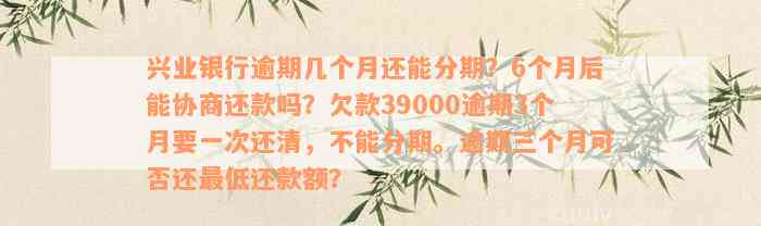 兴业银行逾期几个月还能分期？6个月后能协商还款吗？欠款39000逾期3个月要一次还清，不能分期。逾期三个月可否还最低还款额？