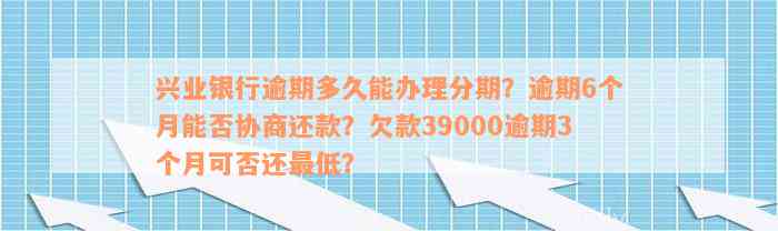 兴业银行逾期多久能办理分期？逾期6个月能否协商还款？欠款39000逾期3个月可否还最低？