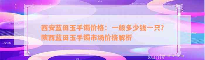 西安蓝田玉手镯价格：一般多少钱一只？陕西蓝田玉手镯市场价格解析