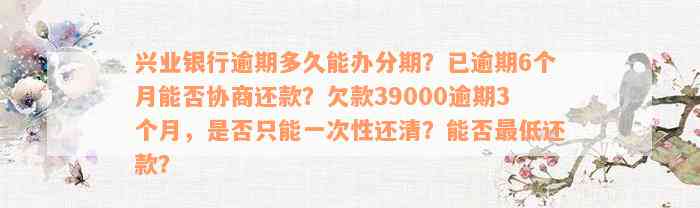 兴业银行逾期多久能办分期？已逾期6个月能否协商还款？欠款39000逾期3个月，是否只能一次性还清？能否最低还款？