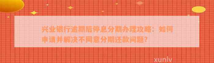 兴业银行逾期后停息分期办理攻略：如何申请并解决不同意分期还款问题？