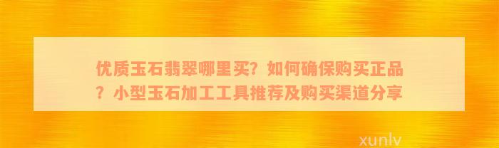 优质玉石翡翠哪里买？如何确保购买正品？小型玉石加工工具推荐及购买渠道分享