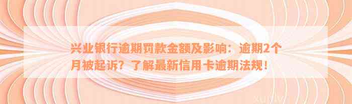 兴业银行逾期罚款金额及影响：逾期2个月被起诉？了解最新信用卡逾期法规！