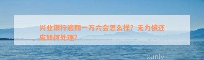 兴业银行逾期一万六会怎么样？无力偿还应如何处理？