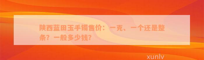 陕西蓝田玉手镯售价：一克、一个还是整条？一般多少钱？