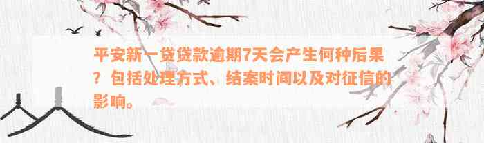 平安新一贷贷款逾期7天会产生何种后果？包括处理方式、结案时间以及对征信的影响。