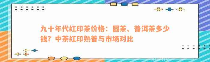 九十年代红印茶价格：圆茶、普洱茶多少钱？中茶红印熟普与市场对比