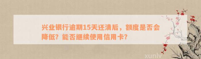 兴业银行逾期15天还清后，额度是否会降低？能否继续使用信用卡？