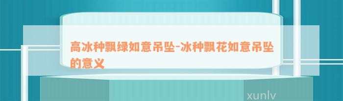 高冰种飘绿如意吊坠-冰种飘花如意吊坠的意义