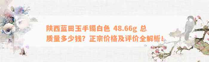 陕西蓝田玉手镯白色 48.66g 总质量多少钱？正宗价格及评价全解析！