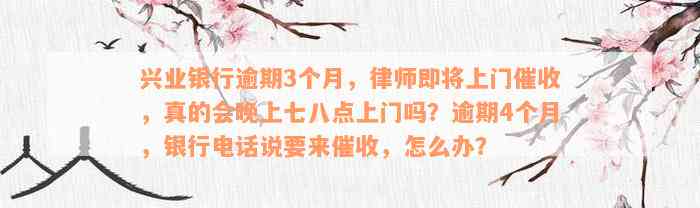 兴业银行逾期3个月，律师即将上门催收，真的会晚上七八点上门吗？逾期4个月，银行电话说要来催收，怎么办？