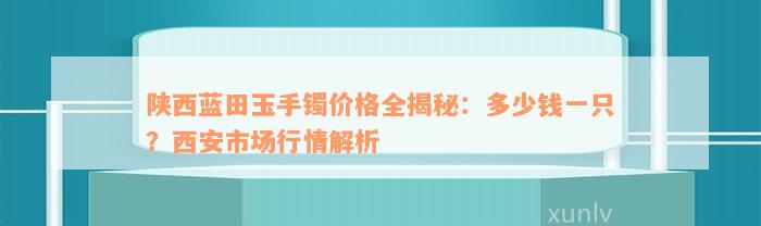 陕西蓝田玉手镯价格全揭秘：多少钱一只？西安市场行情解析