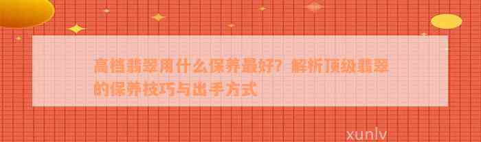 高档翡翠用什么保养最好？解析顶级翡翠的保养技巧与出手方式